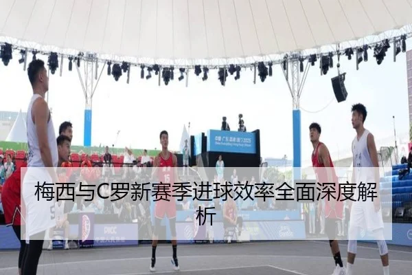 梅西与C罗新赛季进球效率全面深度解析